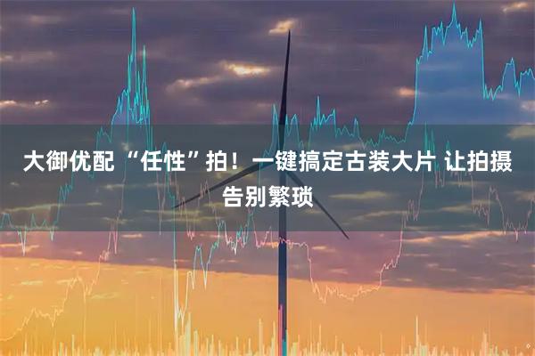 大御优配 “任性”拍！一键搞定古装大片 让拍摄告别繁琐