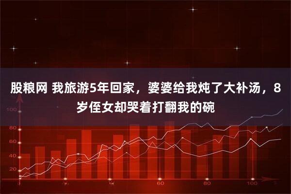 股粮网 我旅游5年回家，婆婆给我炖了大补汤，8岁侄女却哭着打翻我的碗