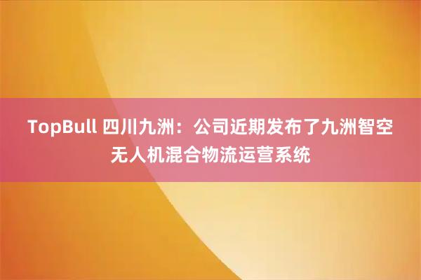 TopBull 四川九洲：公司近期发布了九洲智空无人机混合物流运营系统