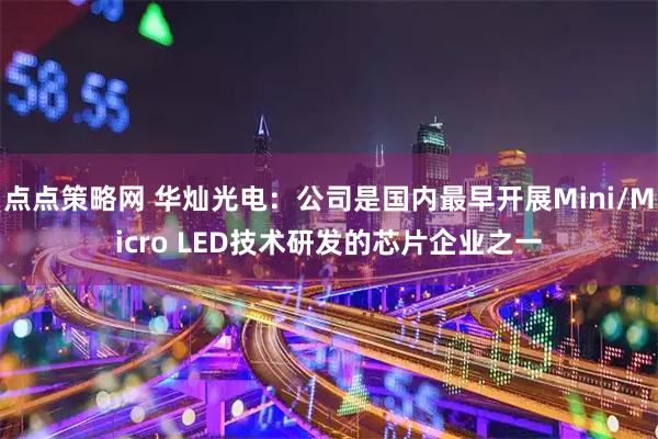 点点策略网 华灿光电：公司是国内最早开展Mini/Micro LED技术研发的芯片企业之一