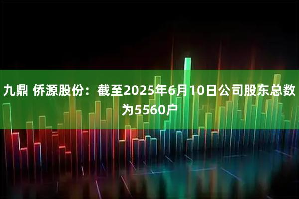 九鼎 侨源股份：截至2025年6月10日公司股东总数为5560户