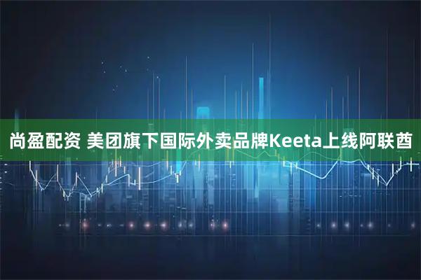 尚盈配资 美团旗下国际外卖品牌Keeta上线阿联酋