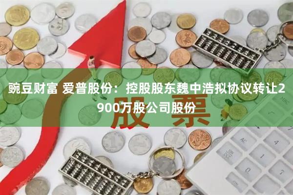 豌豆财富 爱普股份：控股股东魏中浩拟协议转让2900万股公司股份