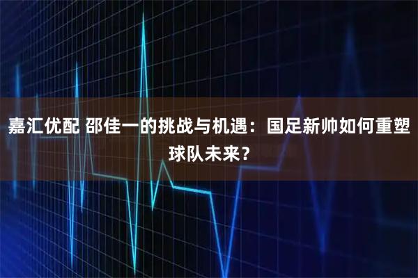 嘉汇优配 邵佳一的挑战与机遇：国足新帅如何重塑球队未来？