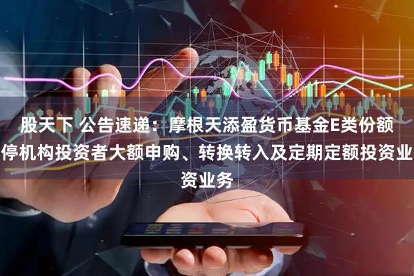 股天下 公告速递：摩根天添盈货币基金E类份额暂停机构投资者大额申购、转换转入及定期定额投资业务