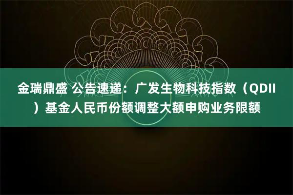 金瑞鼎盛 公告速递：广发生物科技指数（QDII）基金人民币份额调整大额申购业务限额