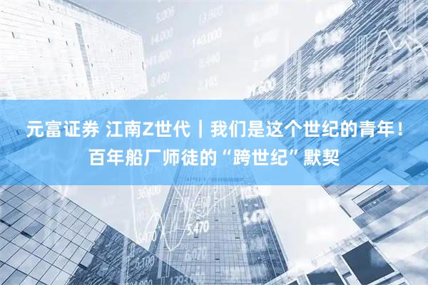 元富证券 江南Z世代｜我们是这个世纪的青年！百年船厂师徒的“跨世纪”默契
