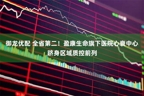 御龙优配 全省第二！盈康生命旗下医院心衰中心跻身区域质控前列