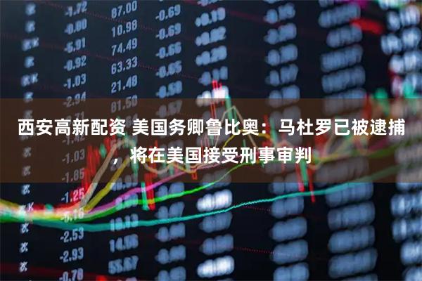 西安高新配资 美国务卿鲁比奥：马杜罗已被逮捕，将在美国接受刑事审判