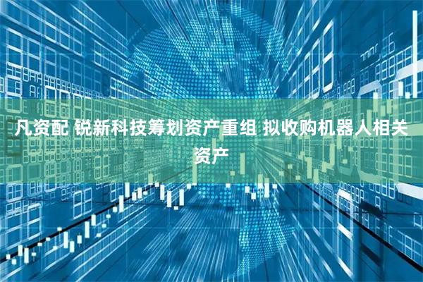 凡资配 锐新科技筹划资产重组 拟收购机器人相关资产