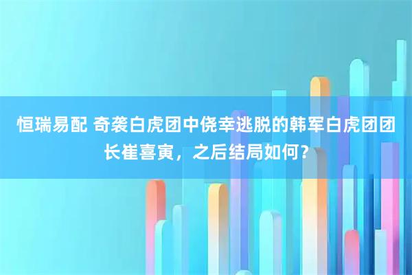 恒瑞易配 奇袭白虎团中侥幸逃脱的韩军白虎团团长崔喜寅，之后结局如何？