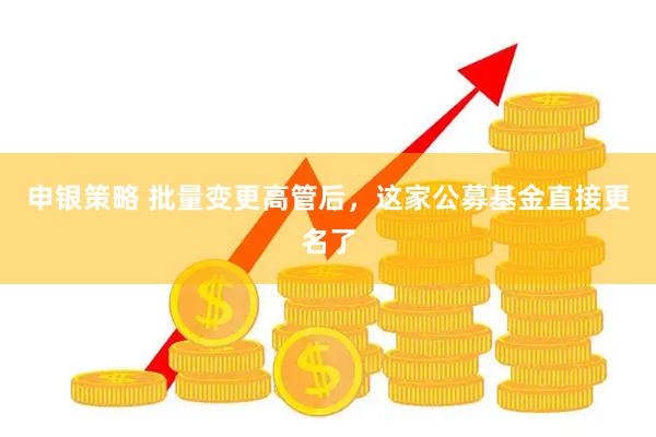 申银策略 批量变更高管后，这家公募基金直接更名了