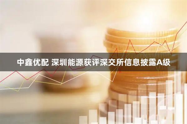 中鑫优配 深圳能源获评深交所信息披露A级